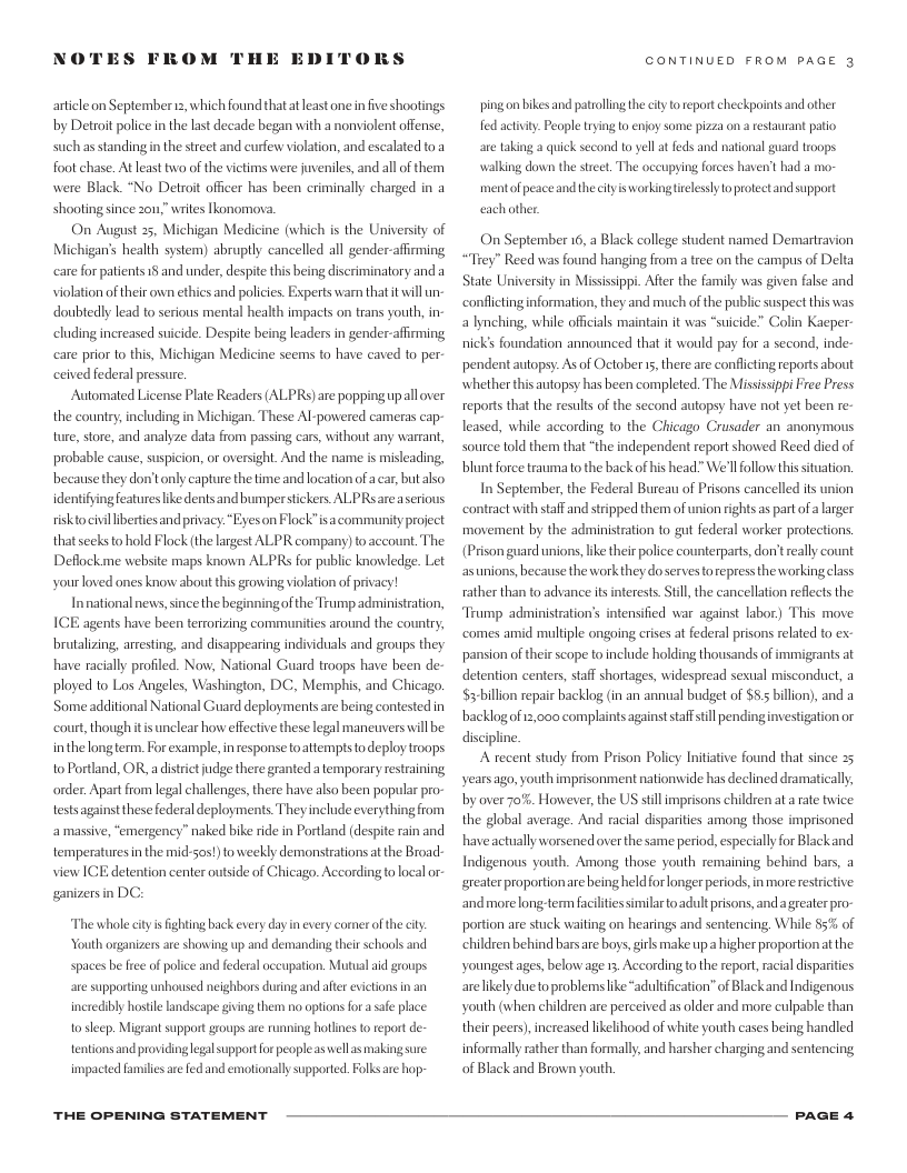 NOTES FROM THE EDI  DRS  article on September 2, which found thatateast one infive shootings by Detroit police n the last decade began with a nonviolent offense, suchas standingin the street and curfew violation, and escalated o a foot chase. At least two of the vietims were juveniles, and all of them were Black. “No Deroit officer has been criminally charged in a shooting since zom,” writes Ikonomova.  On August 25, Michigan Medicine (which s the University of Michigan’s health system) abruptly cancelled all gender-affirming care for patients 1§ and under, despite this being discriminatory and a violation of their own ethics and policies. Experts warn tha it will un- doubtedly lead to serious mental health impacts on trans youth, in- cluding increased suicide. Despite being leaders in gender-affming care prior to this, Michigan Medicine seems to have caved to per- ceived federal pressure  Automated License Plate Readers (ALPRS) are popping upall over the country,including in Michigan. These Al-powered cameras cap- ture, store, and analyze data from passing cars, without any wartant, probable cause, suspicion, or oversight. And the name is misleading, because they don’t only capture the time and location of acar, but b identifying features like dents and bumperstickers. ALPRsareaserious riskto civillberties and privacy. “Eyeson Flock”is acommunity project that seeks to hold Flock (the largest ALPR company) to account. The Deflockme website maps known ALPR for public knowledge. Let yourloved ones know about this growing violation of privacy !  Innational news, since the beginning of he Trump administration, ICE agents have been terrorizing communities around the country, brutalizing, arresting, and disappearing individuals and groups they have racially profiled. Now, National Guard troops have been de- ployed to Los Angeles, Washington, DC, Memphis, and Chicago. Some additional National Guard deploymens are being contested in court, thoughitisunclear how effective these legal maneuvers will be inthe longterm,. For example,inresponse toattempts to deploy troops to Portland, OR, a disrit judge there granted a temporary restraining order. Apartfrom legal challenges, there have also been popular pro- tests againstthese federal deployments They include everything from amassive, “emergency” naked bike rde in Portland (despite rin and temperatures inthe mid-sos!) to weekly demonstrations at e Broad- view IGE detention center outside of Chicago. Accordingto localor- ganizers in DC:  The whole  ty i fighting back every day in every comer of the ity outh organizers are showing up and demanding their schools and spaces be free of police and federal oceupation. Mutual aid groups are supporting unhoused neighbors duing and aftr evictions in an incredibly hostile landscape giving them no options for a safe phace. 1o skeep. Migrant support groups are running hotlines to report de- tentions and providing legalsupport for people as wellas making sure impacted families ae fed and emotionally supported. Folksare hop-  THE OPENING STATEMENT  CONTINUED FROM PAGE 3  ping on bikes and patrolling the ity to report checkpoints and other fed activty: People rying to enjoy some pizza on a restaurant patio are taking a quick second o yellat feds and national guard troops walking down the street. The occupying forces haven’t had a mo- ment of peace and theciy isworking trelssly o protect and support eachother  On September 16, a Black college student named Demartravion “Trey” Reed was found hanging from a tree on the campus of Delta State University in Missssippi. Aftr the family was given fabse and ‘conflictinginformation, they and much of the public suspect this was a lynching, while offcials maintain it was *suicide” Colin Kacper- nicks foundation announced that it would pay for a second, inde- pendent autopsy: As of October 5, there are conflcting reports about whether this autopsy has been completed. The Mississippi Free Press reports that the results of the second autopsy have not yet been re- leased, while according to the Chicago Crusader an anonymous source told them that “the independent report showed Reed died of blunt force traumato the back of his head” We’ll follow this si  In September, the Federal Bureau of Prisons cancelled is union contract with staff and stipped them of union rights as part of a larger movement by the administation to gut federal worker protections (Prison guard unions, ke thei police counterparts, don’t really count asunions, because the work they doserves torepress the workingclass rather than to advance its interests  tion,  the cancellation reflects the  Trump administration’s intensified war against labor) This move ‘comes amid multiple ongoing crises at federal prisons related to ex- pansion of their scope to include holding thousands of immigrants at detention centers, staff shortages, widespread sexual misconduct, a $3-billon repair backlog (in an annual budget of $5:5 billion), and a backlogofiz,000 complaints against staffstill pendinginvestigation or discipline.  A recent study from Prison Policy Initative found that since years ago, youth imprisonment nationwide has declined dramatically by over 70%. However, the US stll imprisons children at a rate twice the global average. And racial disparities among those imprisoned have actually worsened over the same period, especially for Blackand Indigenous youth. Among those youth remaining behind bars, greater proportionare being held or longer periods, in morerestrictive andmorelong-term facilties similar o adultprisons, and agreater pro- portion are stuck waiting on hearings and sentencing, While 5% of children behind barsare boys, girls make up a higher proportion t the youngest ages, below age 13 According to the report, racial disparties arelikely due o problems like “adultification” of Blackand Indigenous youth (when children are perceived as older and more culpable than their peers),increased likelihood of white youth cases being handled informally rather than formally, and harsher charging and sentencing of Black and Brown youth.  PAGE 4 